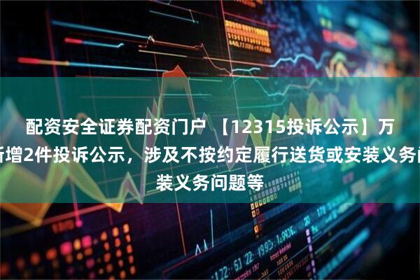 配资安全证券配资门户 【12315投诉公示】万事利新增2件投诉公示，涉及不按约定履行送货或安装义务问题等