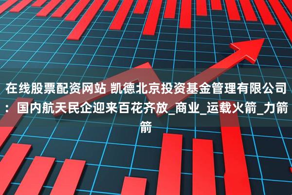 在线股票配资网站 凯德北京投资基金管理有限公司：国内航天民企迎来百花齐放_商业_运载火箭_力箭