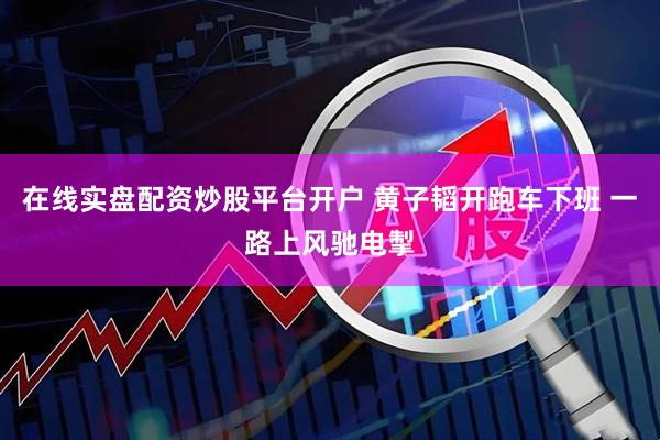 在线实盘配资炒股平台开户 黄子韬开跑车下班 一路上风驰电掣