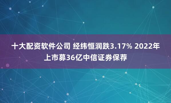 十大配资软件公司 经纬恒润跌3.17% 2022年上市募36亿中信证券保荐