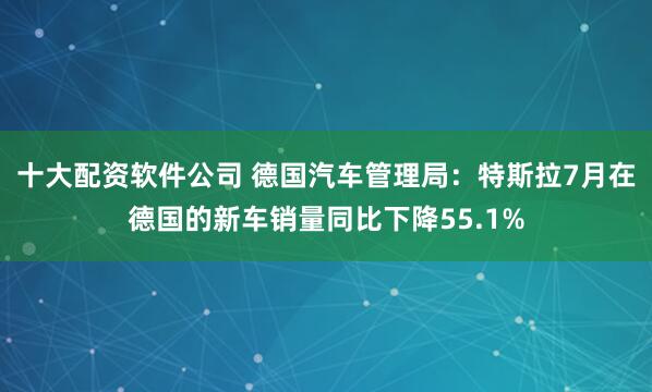 十大配资软件公司 德国汽车管理局：特斯拉7月在德国的新车销量同比下降55.1%