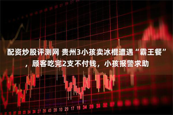 配资炒股评测网 贵州3小孩卖冰棍遭遇“霸王餐”，顾客吃完2支不付钱，小孩报警求助