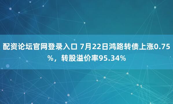 配资论坛官网登录入口 7月22日鸿路转债上涨0.75%，转股溢价率95.34%