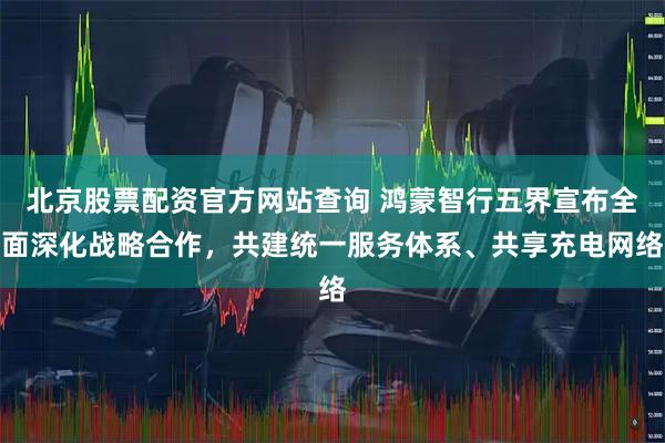 北京股票配资官方网站查询 鸿蒙智行五界宣布全面深化战略合作，共建统一服务体系、共享充电网络