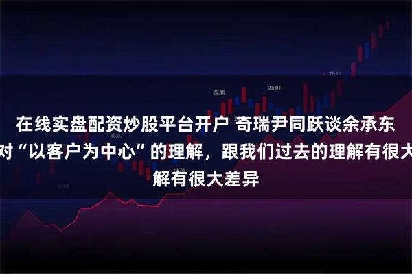 在线实盘配资炒股平台开户 奇瑞尹同跃谈余承东：他对“以客户为中心”的理解，跟我们过去的理解有很大差异