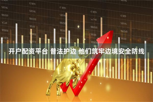 开户配资平台 普法护边 他们筑牢边境安全防线